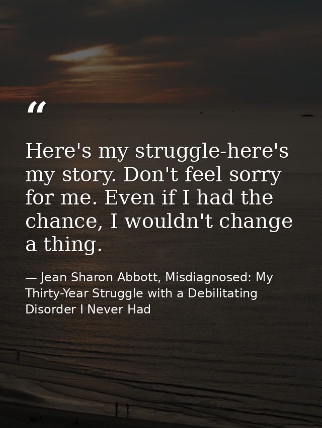 Here's my struggle-here's my story. Don't feel sorry for me. Even if I had the chance, I wouldn't change a thing. — Jean Sharon Abbott, Misdiagnosed: My Thirty-Year Struggle with a Debilitating Disorder I Never Had