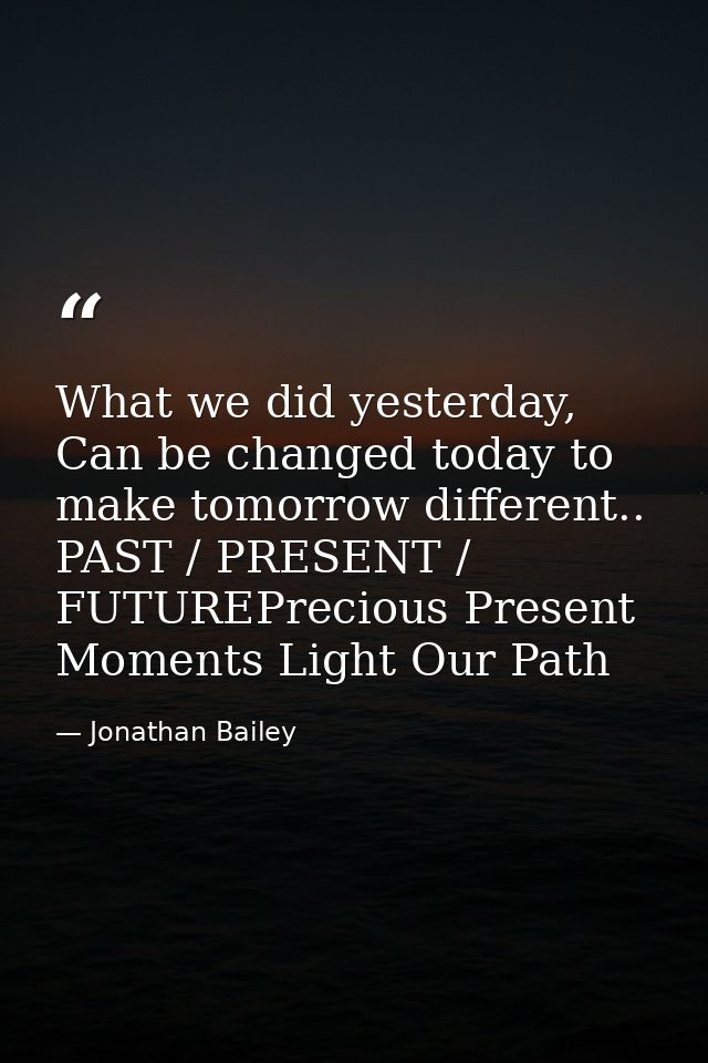 What we did yesterday, Can be changed today to make tomorrow different.. PAST / PRESENT / FUTUREPrecious Present Moments — Jonathan Bailey