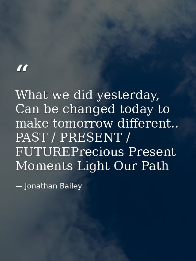 What we did yesterday, Can be changed today to make tomorrow different.. PAST / PRESENT / FUTUREPrecious Present Moments — Jonathan Bailey