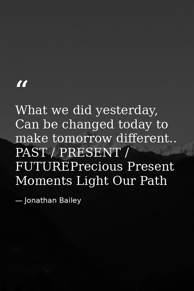 What we did yesterday, Can be changed today to make tomorrow different.. PAST / PRESENT / FUTUREPrecious Present Moments — Jonathan Bailey