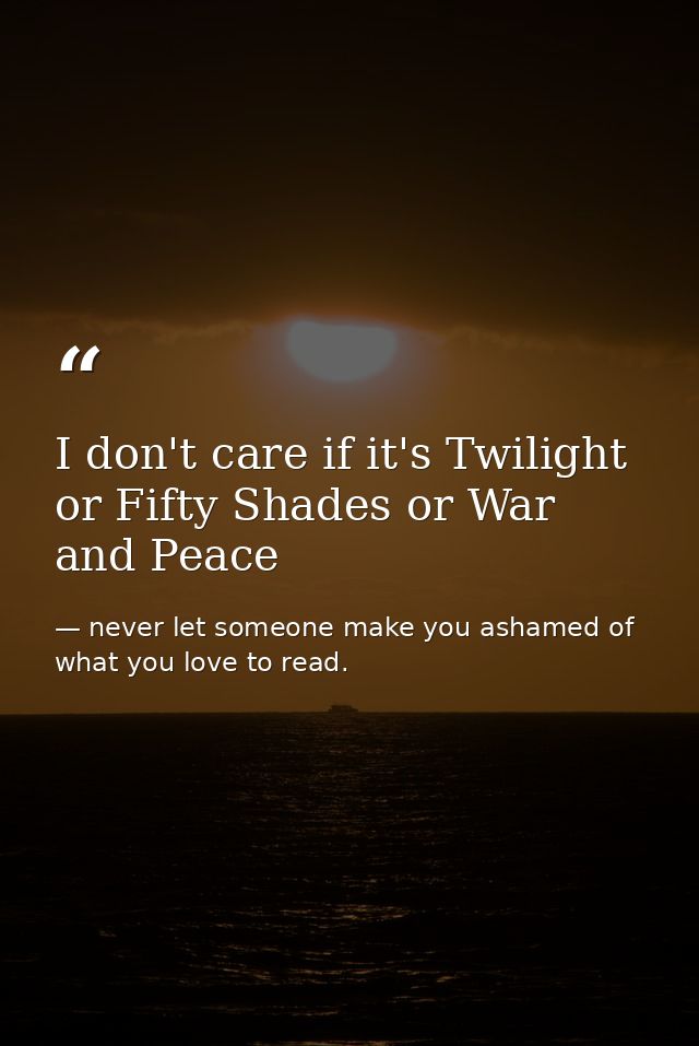 I don't care if it's Twilight or Fifty Shades or War and Peace — never let someone make you ashamed of what you love to read.