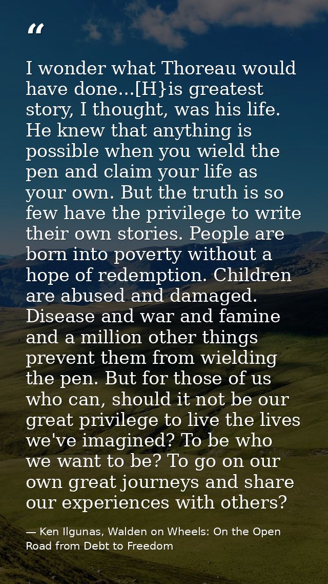 I wonder what Thoreau would have done...[H}is greatest story, I thought, was his life. He knew that anything is possible — Ken Ilgunas, Walden on Wheels: On the Open Road from Debt to Freedom
