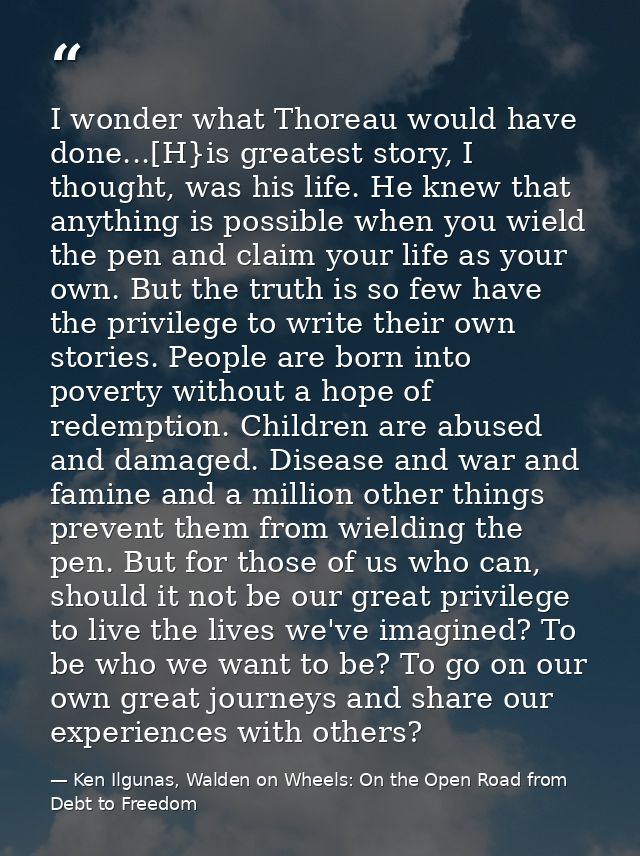 I wonder what Thoreau would have done...[H}is greatest story, I thought, was his life. He knew that anything is possible — Ken Ilgunas, Walden on Wheels: On the Open Road from Debt to Freedom