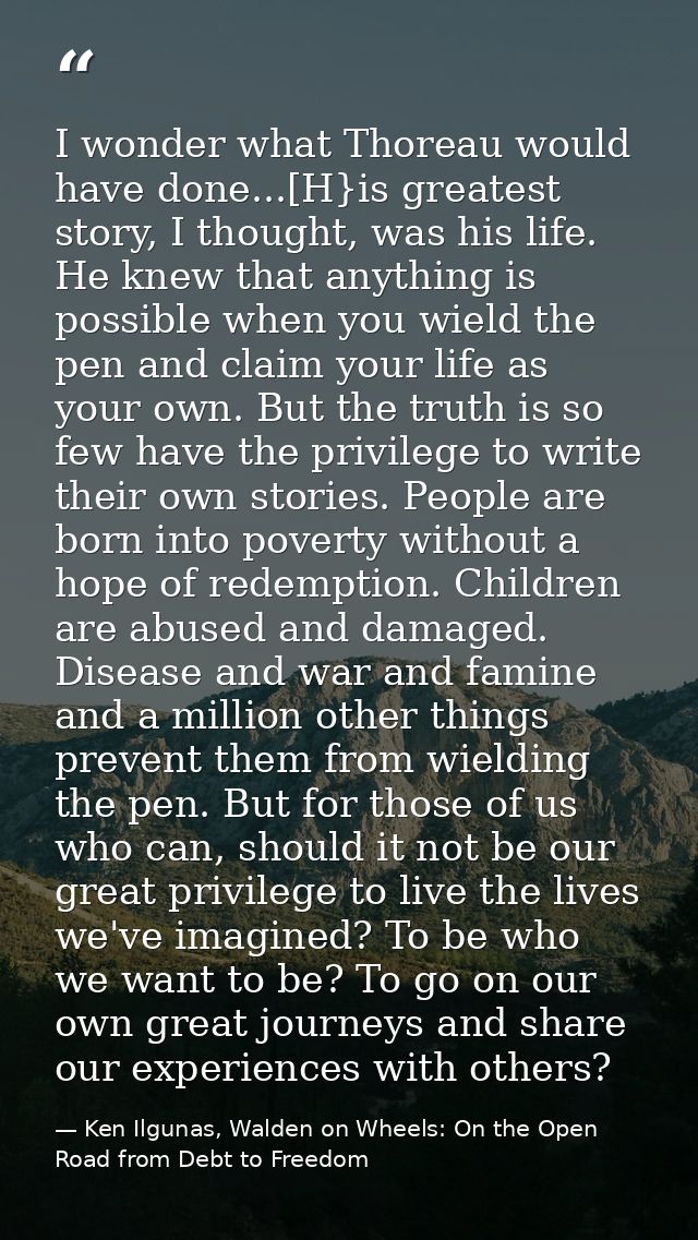 I wonder what Thoreau would have done...[H}is greatest story, I thought, was his life. He knew that anything is possible — Ken Ilgunas, Walden on Wheels: On the Open Road from Debt to Freedom