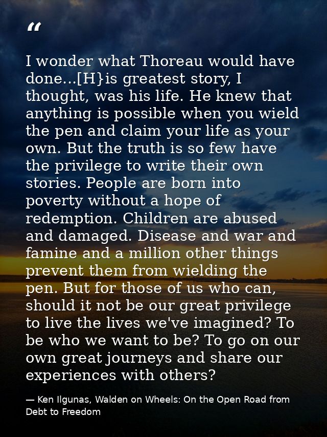 I wonder what Thoreau would have done...[H}is greatest story, I thought, was his life. He knew that anything is possible — Ken Ilgunas, Walden on Wheels: On the Open Road from Debt to Freedom