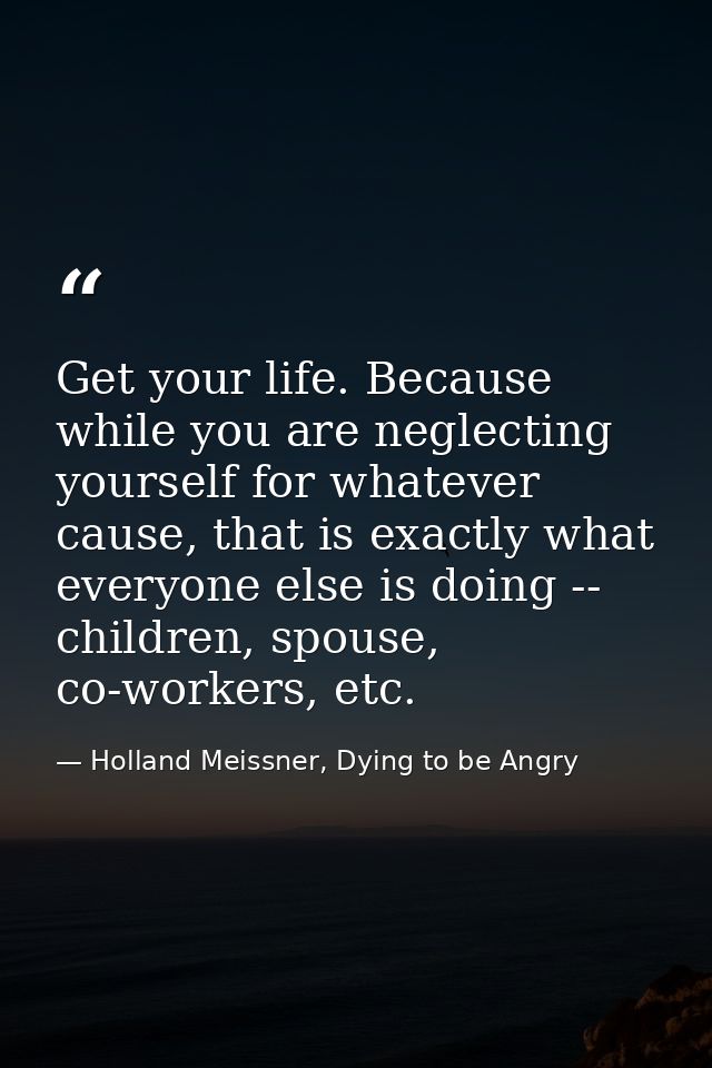 Get your life. Because while you are neglecting yourself for whatever cause, that is exactly what everyone else is doing — Holland Meissner, Dying to be Angry