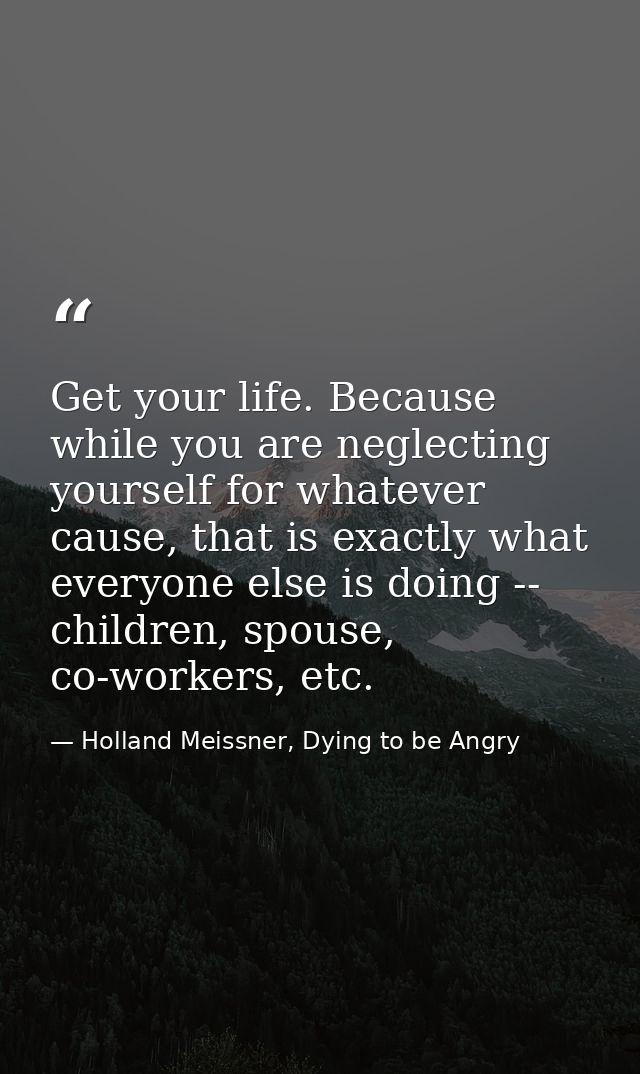 Get your life. Because while you are neglecting yourself for whatever cause, that is exactly what everyone else is doing — Holland Meissner, Dying to be Angry