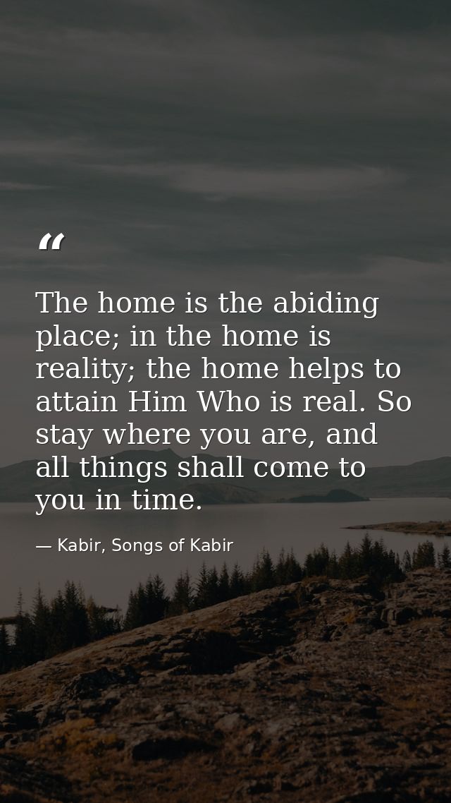 The home is the abiding place; in the home is reality; the home helps to attain Him Who is real. So stay where you are,  — Kabir, Songs of Kabir