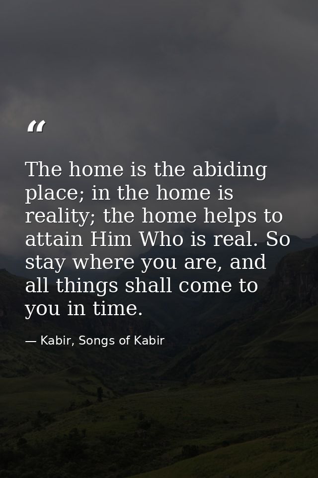 The home is the abiding place; in the home is reality; the home helps to attain Him Who is real. So stay where you are,  — Kabir, Songs of Kabir
