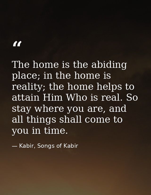 The home is the abiding place; in the home is reality; the home helps to attain Him Who is real. So stay where you are,  — Kabir, Songs of Kabir