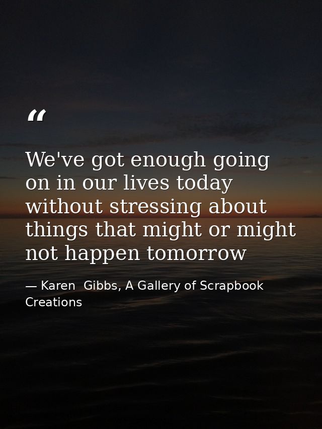 We've got enough going on in our lives today without stressing about things that might or might not happen tomorrow — Karen  Gibbs, A Gallery of Scrapbook Creations