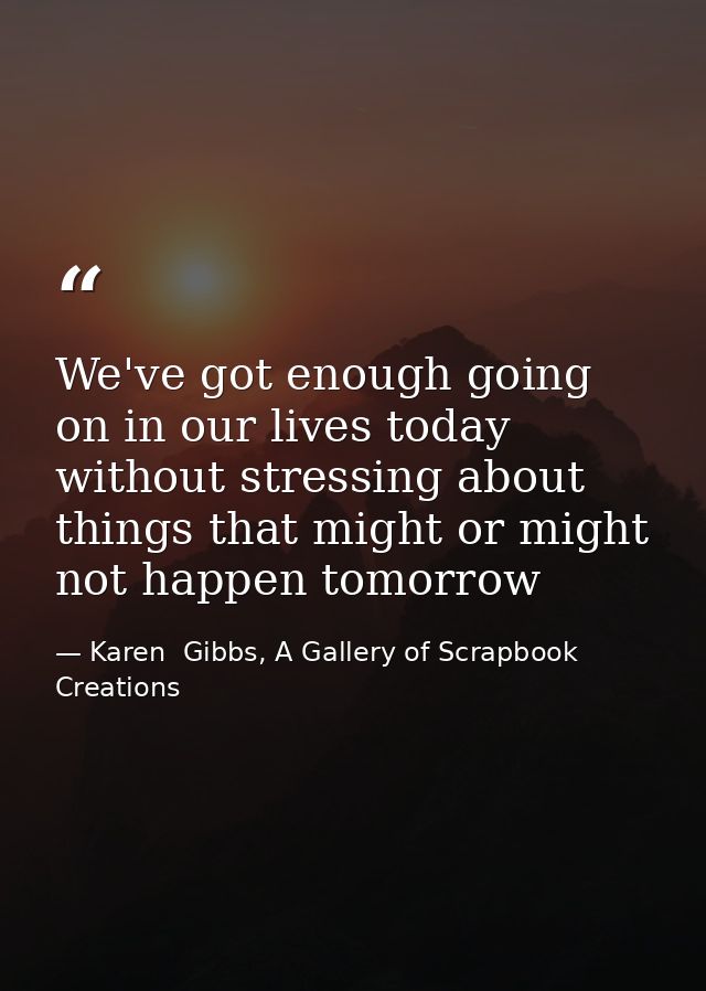 We've got enough going on in our lives today without stressing about things that might or might not happen tomorrow — Karen  Gibbs, A Gallery of Scrapbook Creations