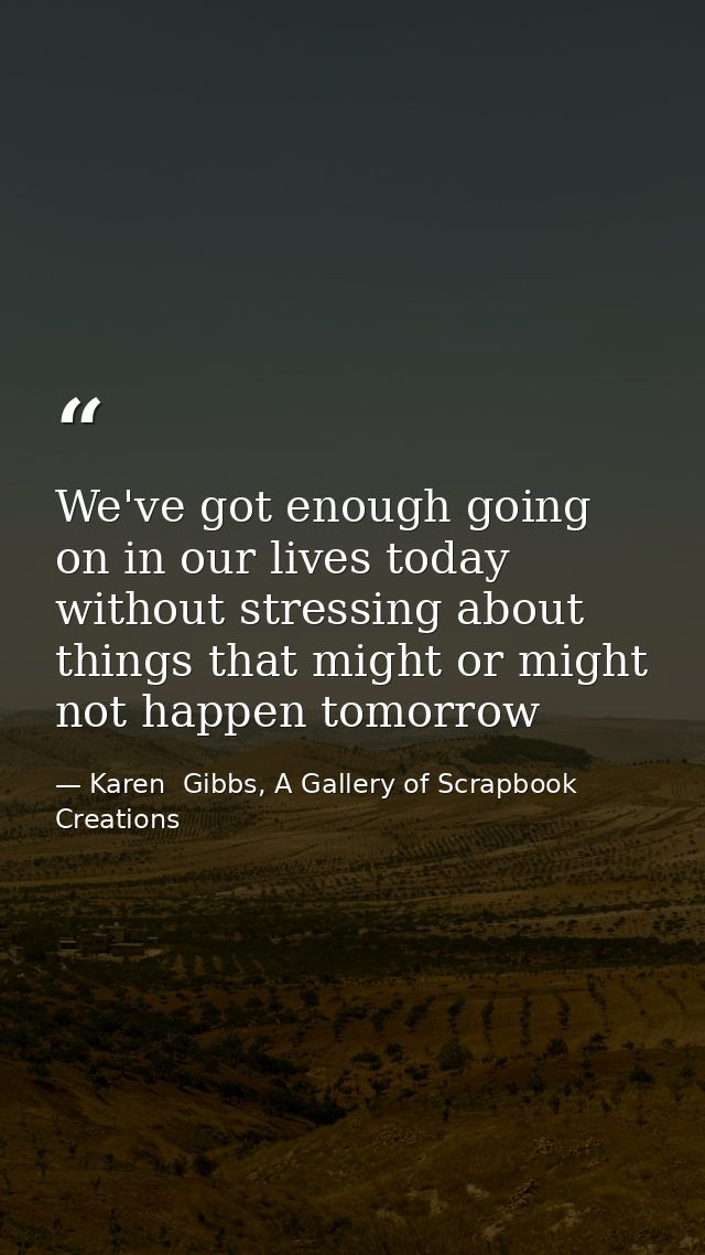We've got enough going on in our lives today without stressing about things that might or might not happen tomorrow — Karen  Gibbs, A Gallery of Scrapbook Creations
