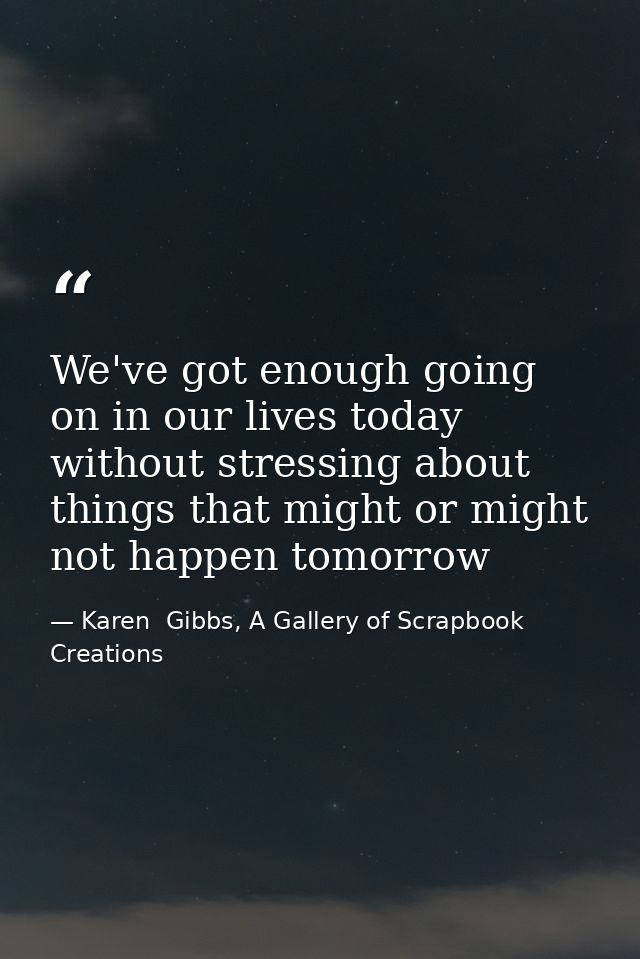 We've got enough going on in our lives today without stressing about things that might or might not happen tomorrow — Karen  Gibbs, A Gallery of Scrapbook Creations