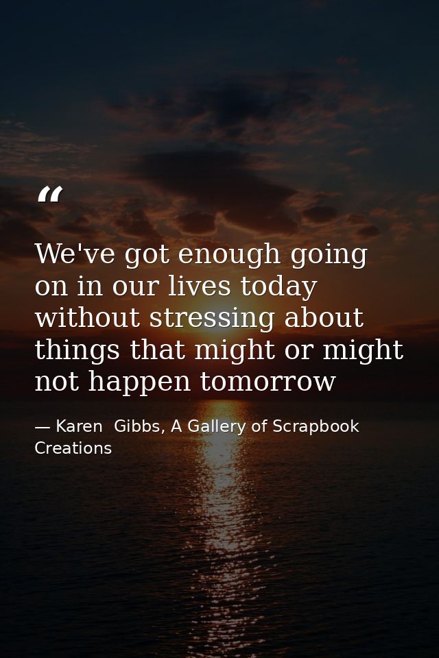 We've got enough going on in our lives today without stressing about things that might or might not happen tomorrow — Karen  Gibbs, A Gallery of Scrapbook Creations