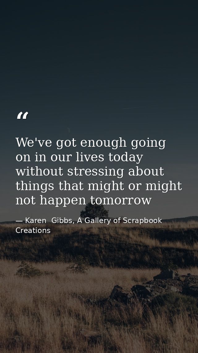 We've got enough going on in our lives today without stressing about things that might or might not happen tomorrow — Karen  Gibbs, A Gallery of Scrapbook Creations