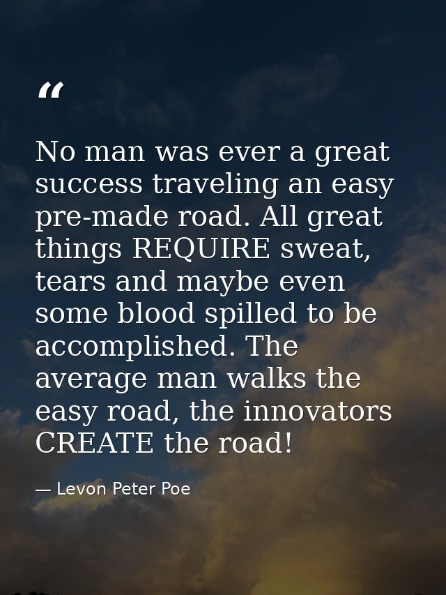 No man was ever a great success traveling an easy pre-made road. All great things REQUIRE sweat, tears and maybe even so — Levon Peter Poe