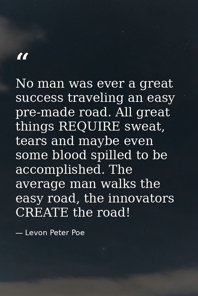 No man was ever a great success traveling an easy pre-made road. All great things REQUIRE sweat, tears and maybe even so — Levon Peter Poe