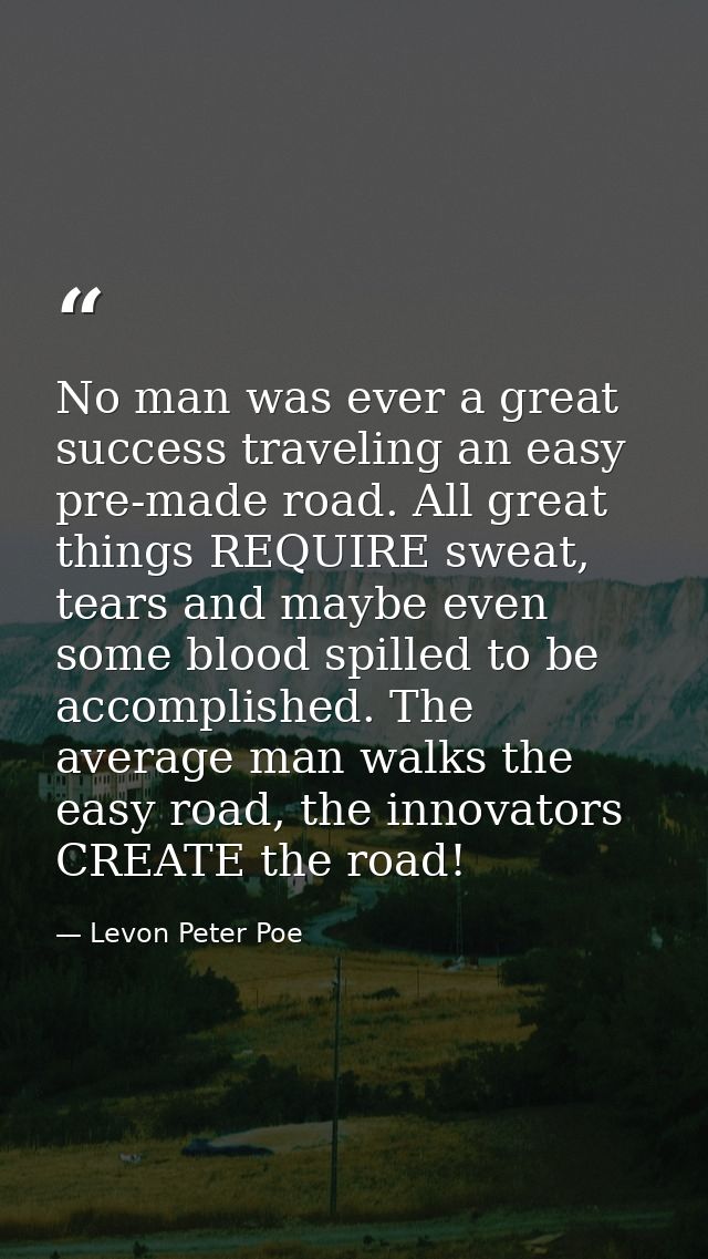 No man was ever a great success traveling an easy pre-made road. All great things REQUIRE sweat, tears and maybe even so — Levon Peter Poe