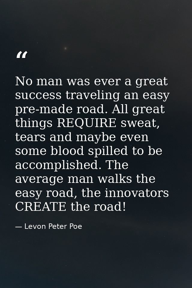 No man was ever a great success traveling an easy pre-made road. All great things REQUIRE sweat, tears and maybe even so — Levon Peter Poe