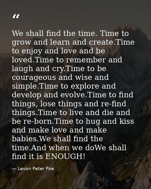 We shall find the time. Time to grow and learn and create.Time to enjoy and love and be loved.Time to remember and laugh — Levon Peter Poe