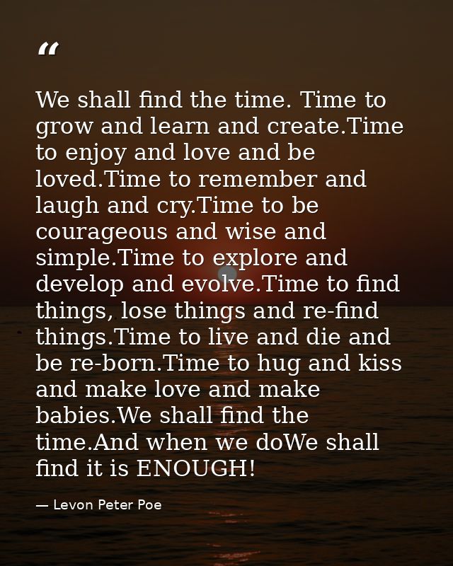 We shall find the time. Time to grow and learn and create.Time to enjoy and love and be loved.Time to remember and laugh — Levon Peter Poe