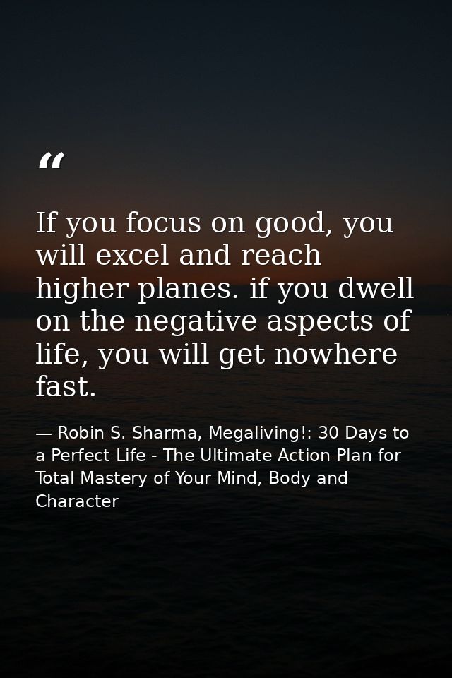 If you focus on good, you will excel and reach higher planes. if you dwell on the negative aspects of life, you will get — Robin S. Sharma, Megaliving!: 30 Days to a Perfect Life - The Ultimate Action Plan for Total Mastery of Your Mind, Body and Character