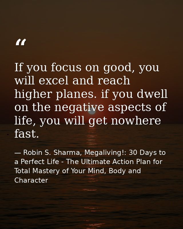 If you focus on good, you will excel and reach higher planes. if you dwell on the negative aspects of life, you will get — Robin S. Sharma, Megaliving!: 30 Days to a Perfect Life - The Ultimate Action Plan for Total Mastery of Your Mind, Body and Character