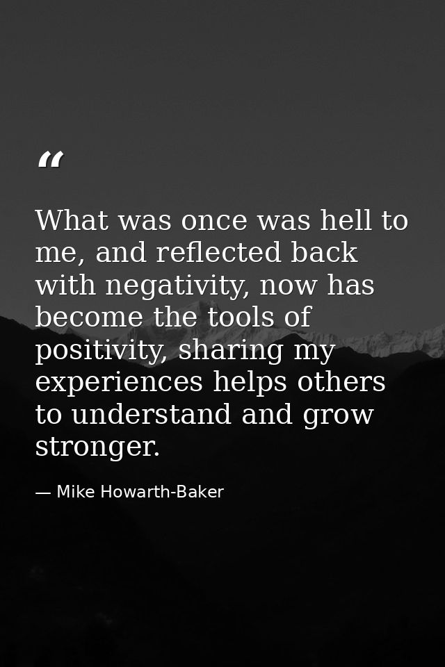 What was once was hell to me, and reflected back with negativity, now has become the tools of positivity, sharing my exp — Mike Howarth-Baker