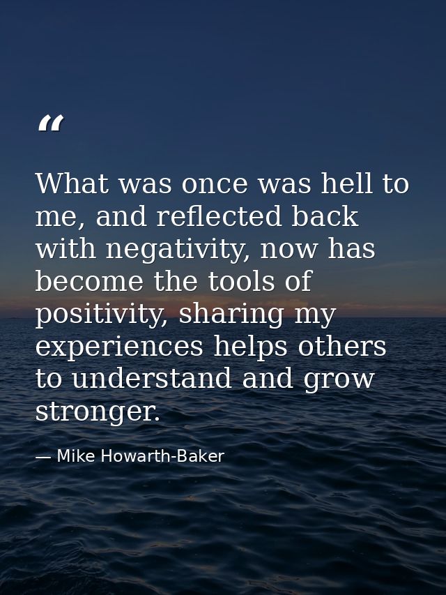 What was once was hell to me, and reflected back with negativity, now has become the tools of positivity, sharing my exp — Mike Howarth-Baker