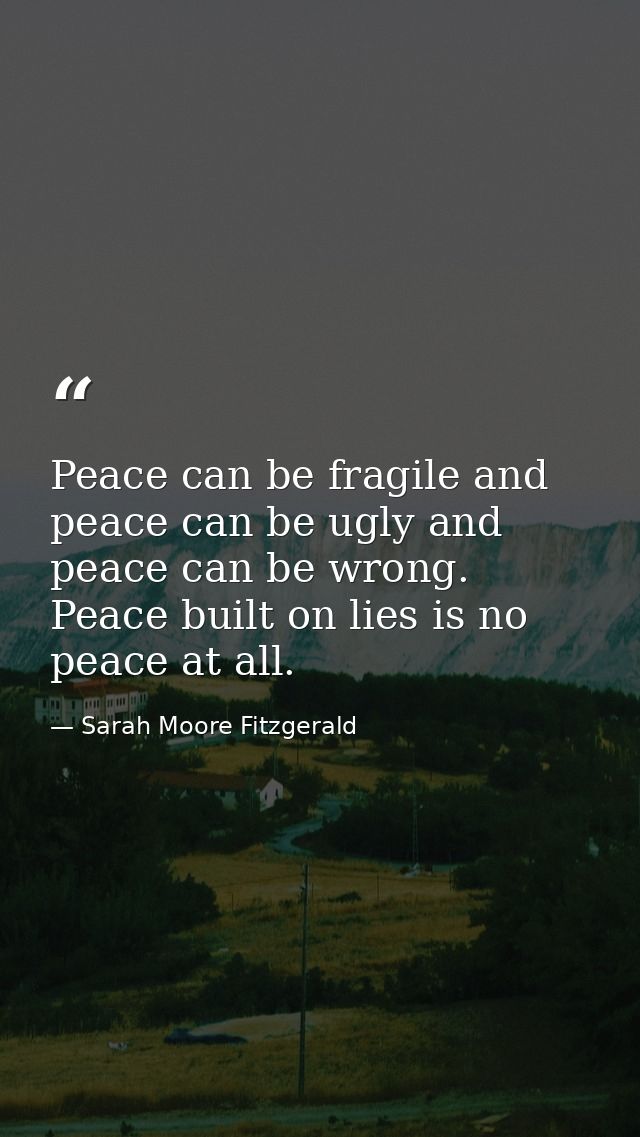 Peace can be fragile and peace can be ugly and peace can be wrong. Peace built on lies is no peace at all. — Sarah Moore Fitzgerald