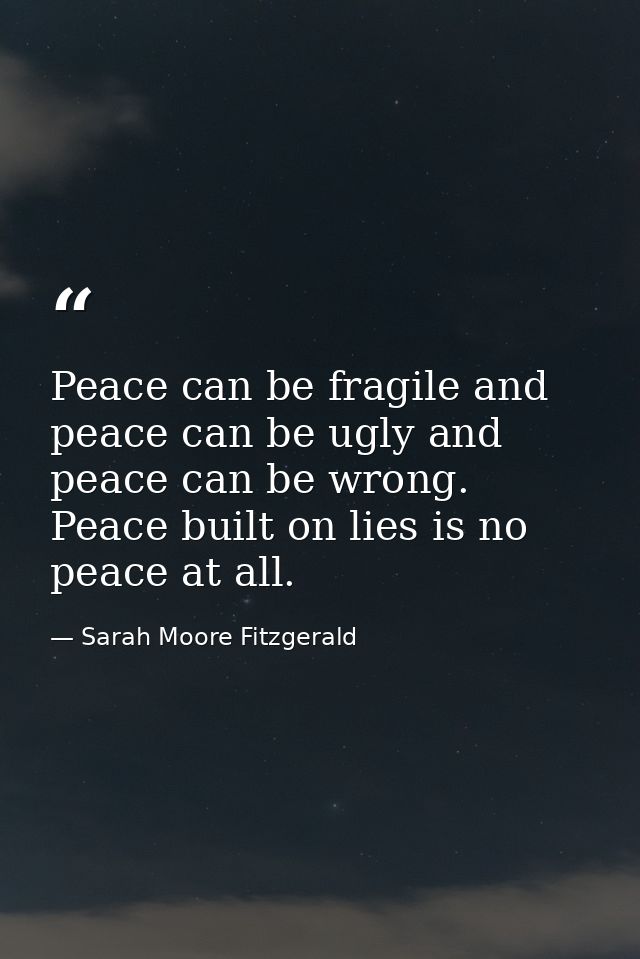 Peace can be fragile and peace can be ugly and peace can be wrong. Peace built on lies is no peace at all. — Sarah Moore Fitzgerald