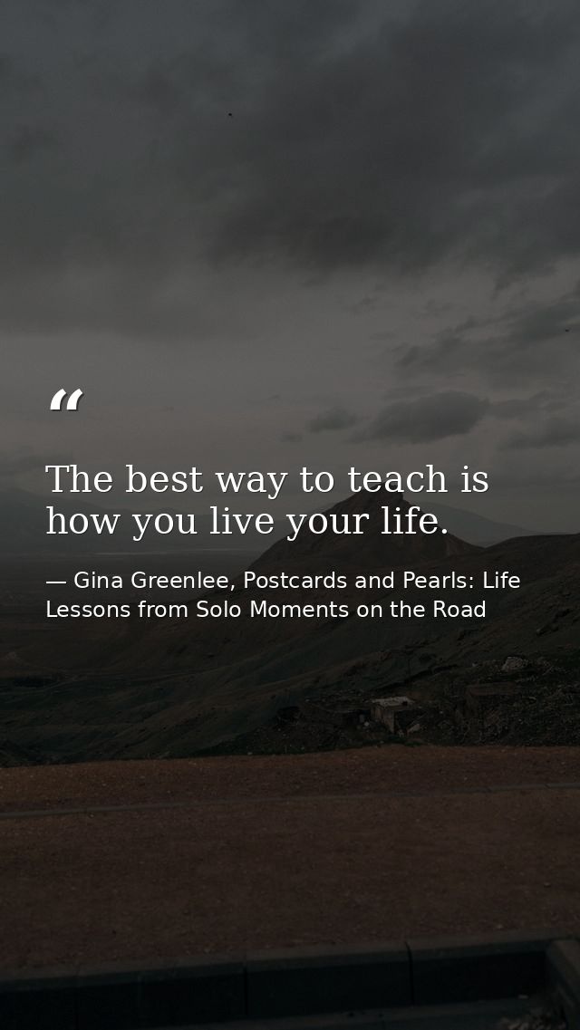 The best way to teach is how you live your life. — Gina Greenlee, Postcards and Pearls: Life Lessons from Solo Moments on the Road