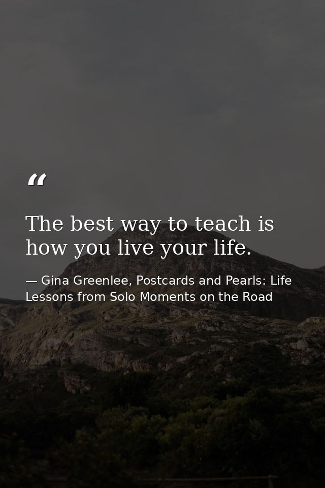 The best way to teach is how you live your life. — Gina Greenlee, Postcards and Pearls: Life Lessons from Solo Moments on the Road