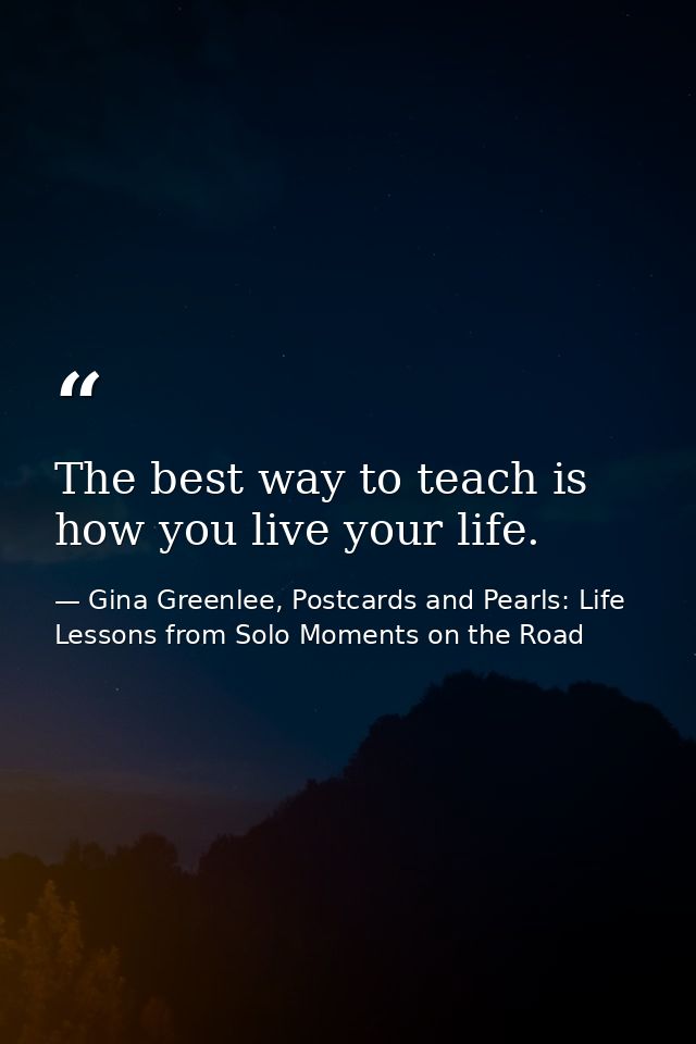 The best way to teach is how you live your life. — Gina Greenlee, Postcards and Pearls: Life Lessons from Solo Moments on the Road
