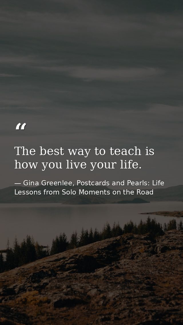 The best way to teach is how you live your life. — Gina Greenlee, Postcards and Pearls: Life Lessons from Solo Moments on the Road