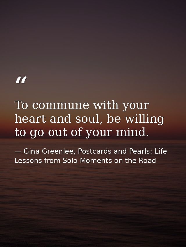 To commune with your heart and soul, be willing to go out of your mind. — Gina Greenlee, Postcards and Pearls: Life Lessons from Solo Moments on the Road
