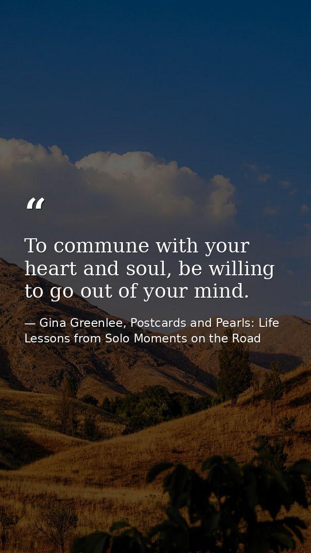 To commune with your heart and soul, be willing to go out of your mind. — Gina Greenlee, Postcards and Pearls: Life Lessons from Solo Moments on the Road