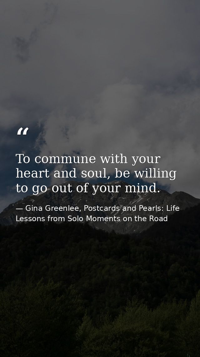 To commune with your heart and soul, be willing to go out of your mind. — Gina Greenlee, Postcards and Pearls: Life Lessons from Solo Moments on the Road