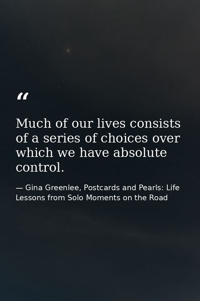 Much of our lives consists of a series of choices over which we have absolute control. — Gina Greenlee, Postcards and Pearls: Life Lessons from Solo Moments on the Road