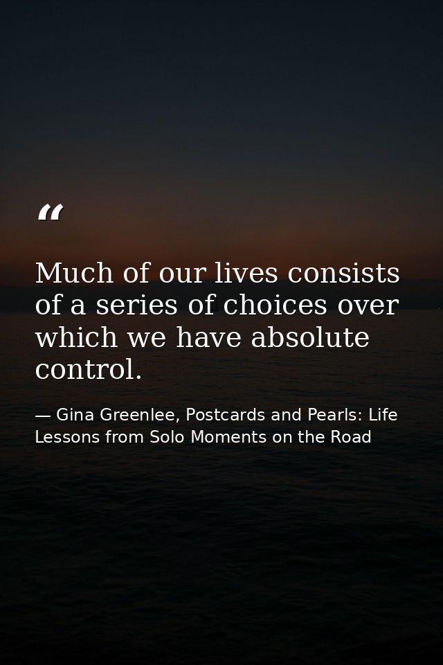 Much of our lives consists of a series of choices over which we have absolute control. — Gina Greenlee, Postcards and Pearls: Life Lessons from Solo Moments on the Road