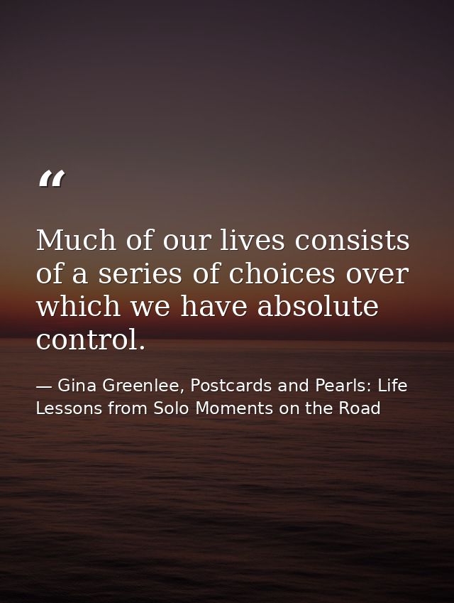 Much of our lives consists of a series of choices over which we have absolute control. — Gina Greenlee, Postcards and Pearls: Life Lessons from Solo Moments on the Road