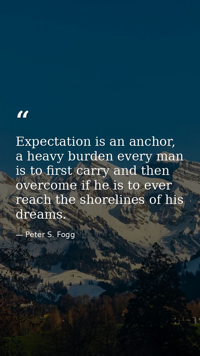 Expectation is an anchor, a heavy burden every man is to first carry and then overcome if he is to ever reach the shorel — Peter S. Fogg