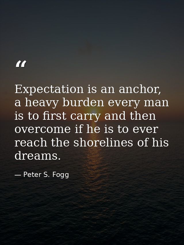 Expectation is an anchor, a heavy burden every man is to first carry and then overcome if he is to ever reach the shorel — Peter S. Fogg