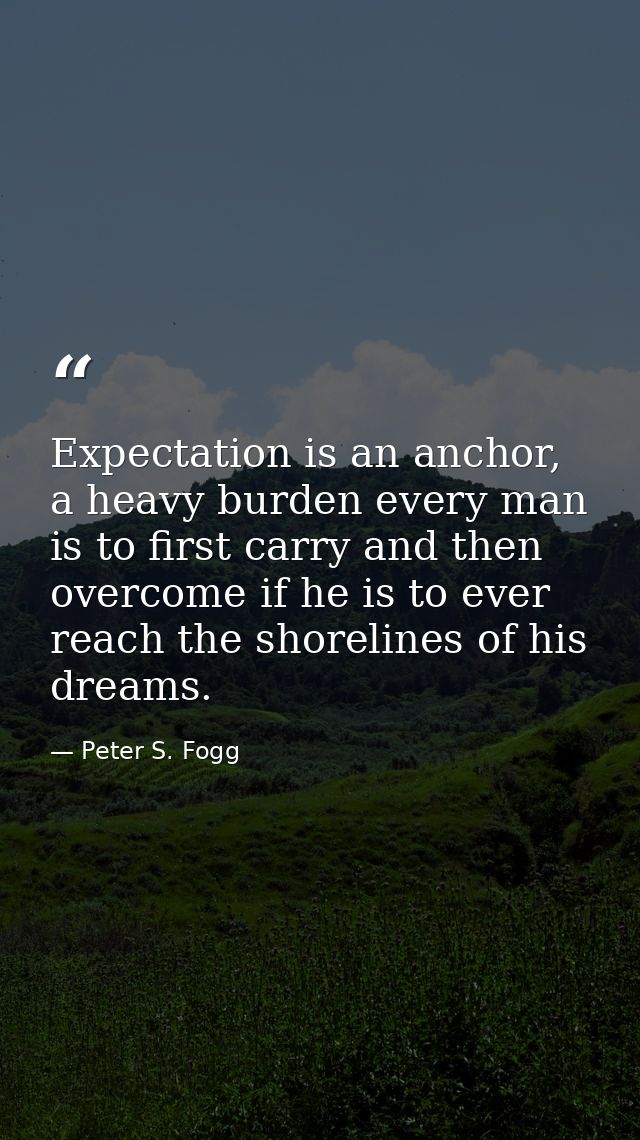 Expectation is an anchor, a heavy burden every man is to first carry and then overcome if he is to ever reach the shorel — Peter S. Fogg