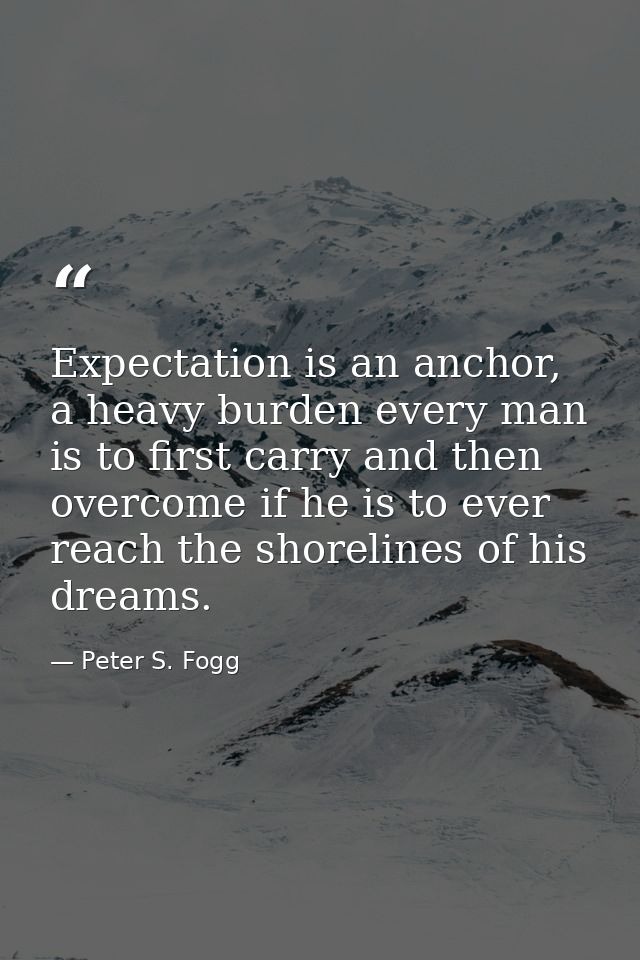 Expectation is an anchor, a heavy burden every man is to first carry and then overcome if he is to ever reach the shorel — Peter S. Fogg