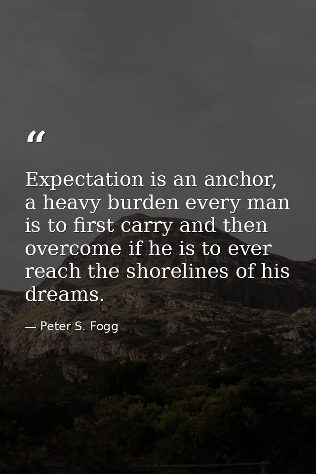 Expectation is an anchor, a heavy burden every man is to first carry and then overcome if he is to ever reach the shorel — Peter S. Fogg