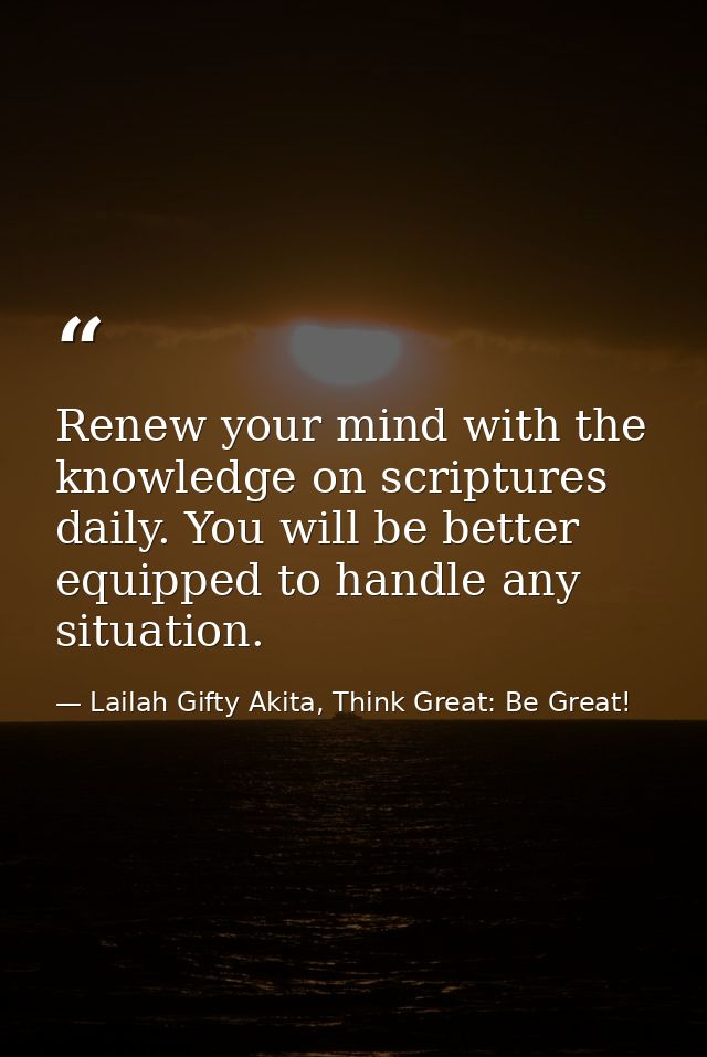 Renew your mind with the knowledge on scriptures daily. You will be better equipped to handle any situation. — Lailah Gifty Akita, Think Great: Be Great!