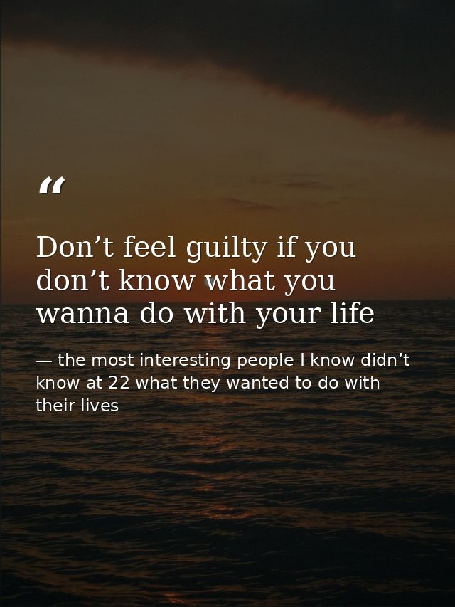 Don’t feel guilty if you don’t know what you wanna do with your life — the most interesting people I know didn’t know at 22 what they wanted to do with their lives