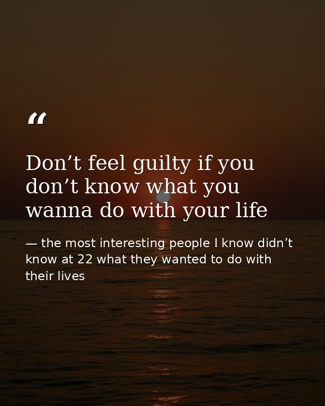 Don’t feel guilty if you don’t know what you wanna do with your life — the most interesting people I know didn’t know at 22 what they wanted to do with their lives
